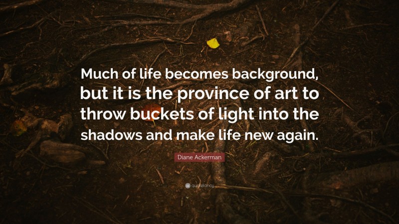 Diane Ackerman Quote: “Much of life becomes background, but it is the province of art to throw buckets of light into the shadows and make life new again.”