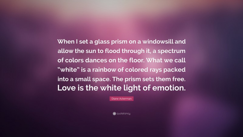 Diane Ackerman Quote: “When I set a glass prism on a windowsill and allow the sun to flood through it, a spectrum of colors dances on the floor. What we call “white” is a rainbow of colored rays packed into a small space. The prism sets them free. Love is the white light of emotion.”