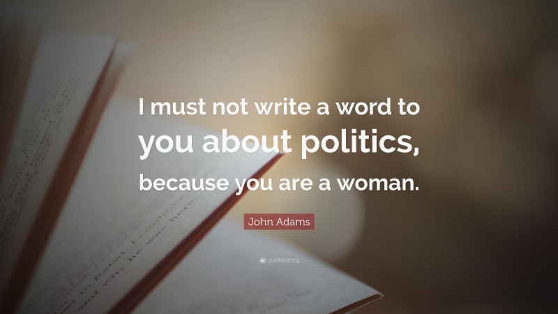 John Adams Quote: “I must not write a word to you about politics, because you are a woman.”
