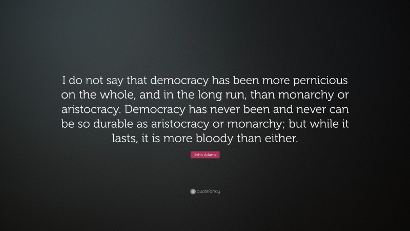 John Adams Quote: “I do not say that democracy has been more pernicious on the whole, and in the long run, than monarchy or aristocracy. Democracy has never been and never can be so durable as aristocracy or monarchy; but while it lasts, it is more bloody than either.”