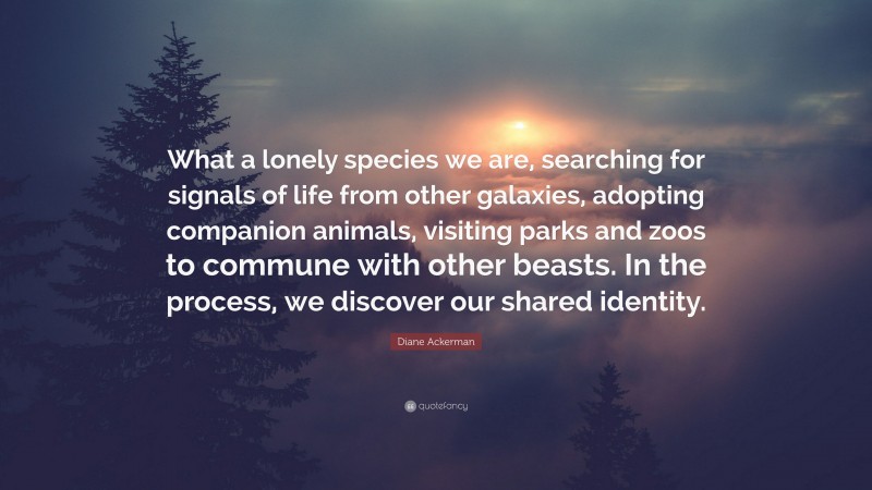 Diane Ackerman Quote: “What a lonely species we are, searching for signals of life from other galaxies, adopting companion animals, visiting parks and zoos to commune with other beasts. In the process, we discover our shared identity.”