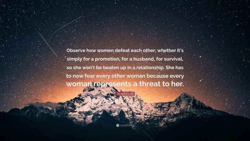Frederick Lenz Quote: “Observe how women defeat each other; whether it’s simply for a promotion, for a husband, for survival, so she won’t be beaten up in a relationship. She has to now fear every other woman because every woman represents a threat to her.”