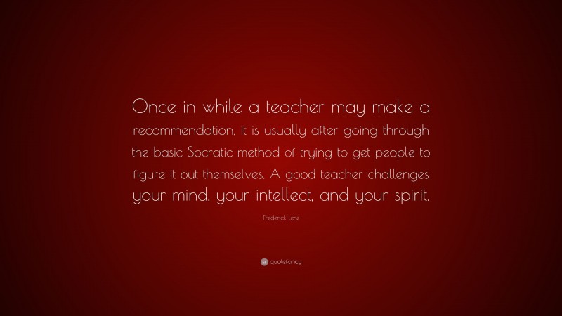 Frederick Lenz Quote: “Once in while a teacher may make a recommendation, it is usually after going through the basic Socratic method of trying to get people to figure it out themselves. A good teacher challenges your mind, your intellect, and your spirit.”