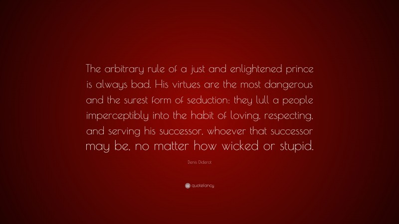 Denis Diderot Quote: “The arbitrary rule of a just and enlightened prince is always bad. His virtues are the most dangerous and the surest form of seduction: they lull a people imperceptibly into the habit of loving, respecting, and serving his successor, whoever that successor may be, no matter how wicked or stupid.”