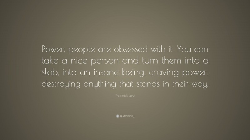 Frederick Lenz Quote: “Power, people are obsessed with it. You can take a nice person and turn them into a slob, into an insane being, craving power, destroying anything that stands in their way.”