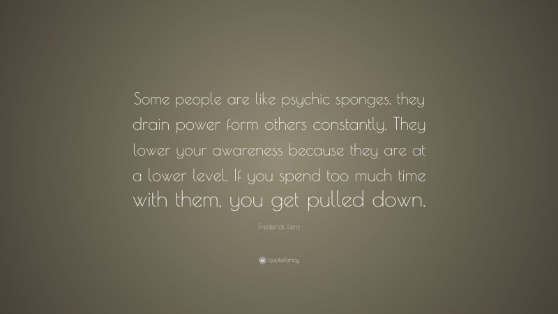 Frederick Lenz Quote: “Some people are like psychic sponges, they drain power form others constantly. They lower your awareness because they are at a lower level. If you spend too much time with them, you get pulled down.”