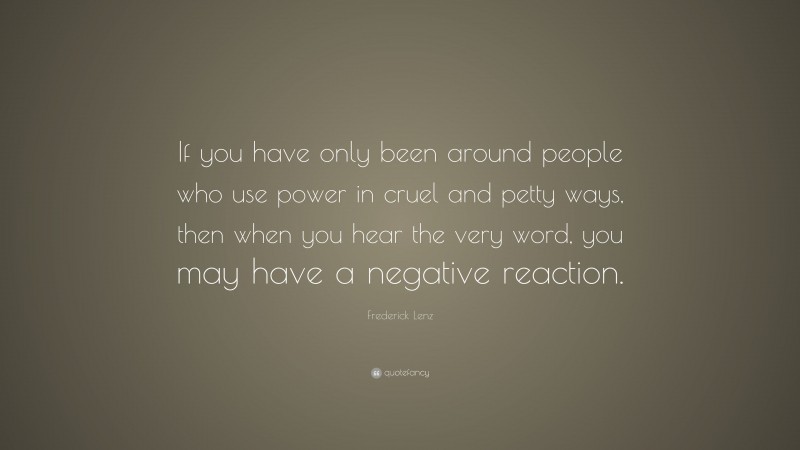 Frederick Lenz Quote: “If you have only been around people who use power in cruel and petty ways, then when you hear the very word, you may have a negative reaction.”