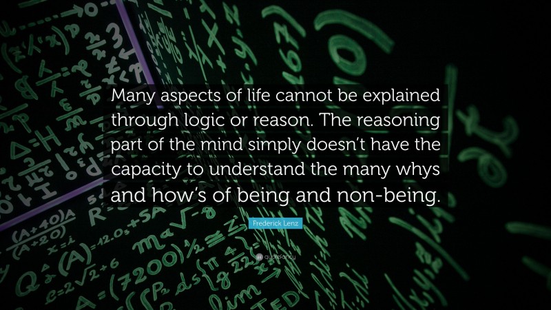 Frederick Lenz Quote: “Many aspects of life cannot be explained through logic or reason. The reasoning part of the mind simply doesn’t have the capacity to understand the many whys and how’s of being and non-being.”