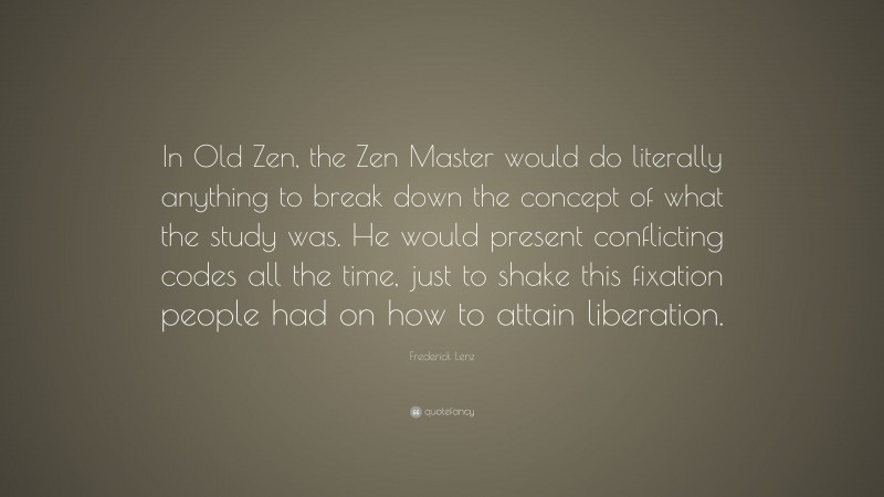 Frederick Lenz Quote: “In Old Zen, the Zen Master would do literally anything to break down the concept of what the study was. He would present conflicting codes all the time, just to shake this fixation people had on how to attain liberation.”