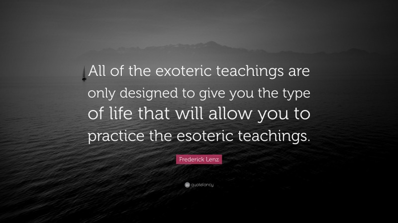Frederick Lenz Quote: “All of the exoteric teachings are only designed to give you the type of life that will allow you to practice the esoteric teachings.”