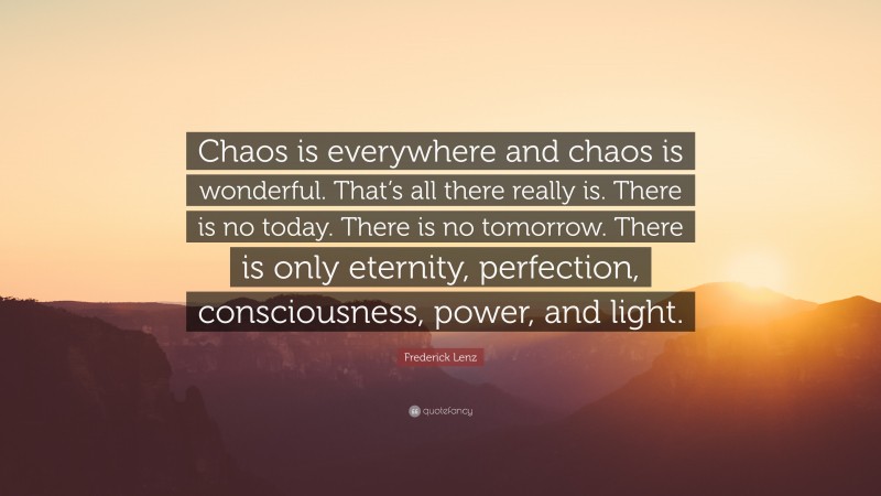 Frederick Lenz Quote: “Chaos is everywhere and chaos is wonderful. That’s all there really is. There is no today. There is no tomorrow. There is only eternity, perfection, consciousness, power, and light.”