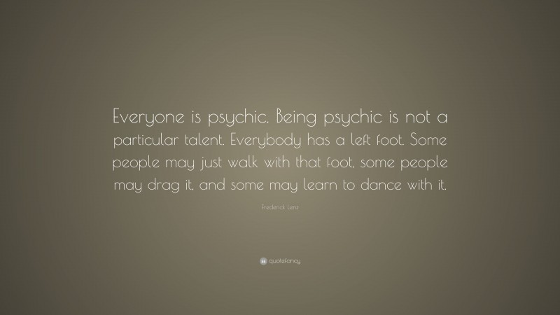 Frederick Lenz Quote: “Everyone is psychic. Being psychic is not a particular talent. Everybody has a left foot. Some people may just walk with that foot, some people may drag it, and some may learn to dance with it.”