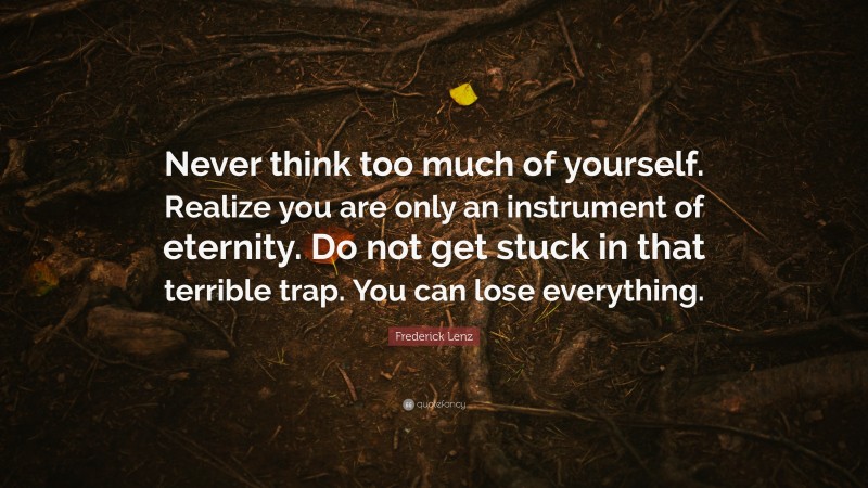 Frederick Lenz Quote: “Never think too much of yourself. Realize you are only an instrument of eternity. Do not get stuck in that terrible trap. You can lose everything.”
