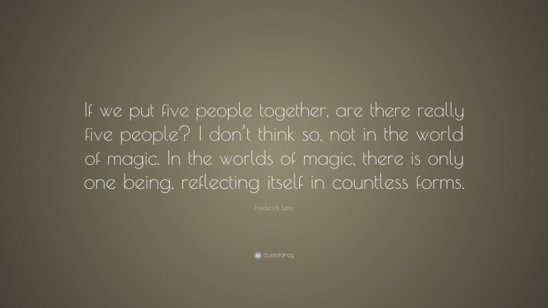 Frederick Lenz Quote: “If we put five people together, are there really five people? I don’t think so, not in the world of magic. In the worlds of magic, there is only one being, reflecting itself in countless forms.”