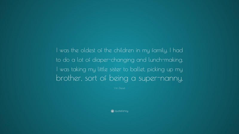 Vin Diesel Quote: “I was the oldest of the children in my family. I had to do a lot of diaper-changing and lunch-making. I was taking my little sister to ballet, picking up my brother, sort of being a super-nanny.”
