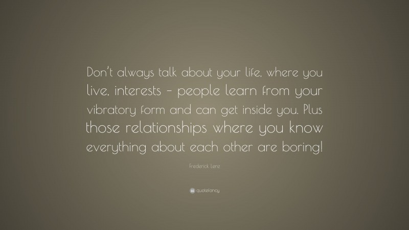 Frederick Lenz Quote: “Don’t always talk about your life, where you live, interests – people learn from your vibratory form and can get inside you. Plus those relationships where you know everything about each other are boring!”