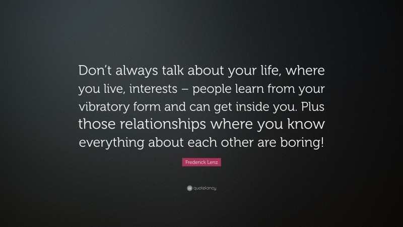 Frederick Lenz Quote: “Don’t always talk about your life, where you live, interests – people learn from your vibratory form and can get inside you. Plus those relationships where you know everything about each other are boring!”
