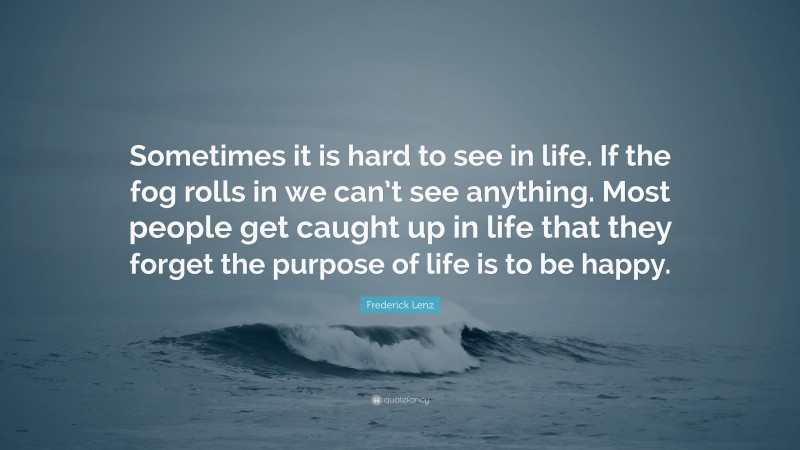 Frederick Lenz Quote: “Sometimes it is hard to see in life. If the fog rolls in we can’t see anything. Most people get caught up in life that they forget the purpose of life is to be happy.”
