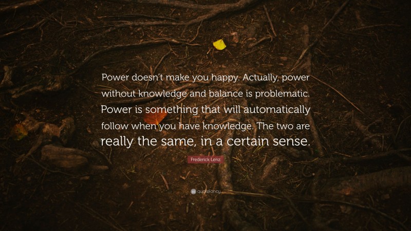 Frederick Lenz Quote: “Power doesn’t make you happy. Actually, power without knowledge and balance is problematic. Power is something that will automatically follow when you have knowledge. The two are really the same, in a certain sense.”