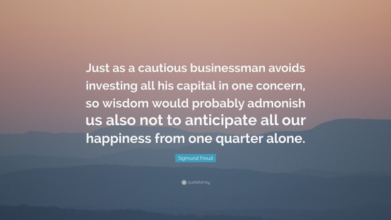 Sigmund Freud Quote: “Just as a cautious businessman avoids investing all his capital in one concern, so wisdom would probably admonish us also not to anticipate all our happiness from one quarter alone.”