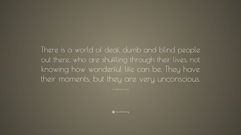 Frederick Lenz Quote: “There is a world of deaf, dumb and blind people out there, who are shuffling through their lives, not knowing how wonderful life can be. They have their moments, but they are very unconscious.”