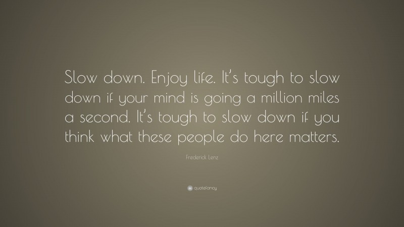 Frederick Lenz Quote: “Slow down. Enjoy life. It’s tough to slow down if your mind is going a million miles a second. It’s tough to slow down if you think what these people do here matters.”