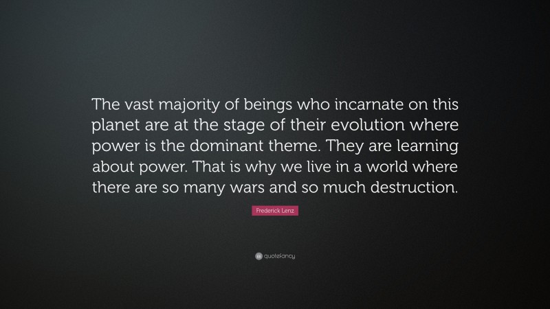 Frederick Lenz Quote: “The vast majority of beings who incarnate on this planet are at the stage of their evolution where power is the dominant theme. They are learning about power. That is why we live in a world where there are so many wars and so much destruction.”