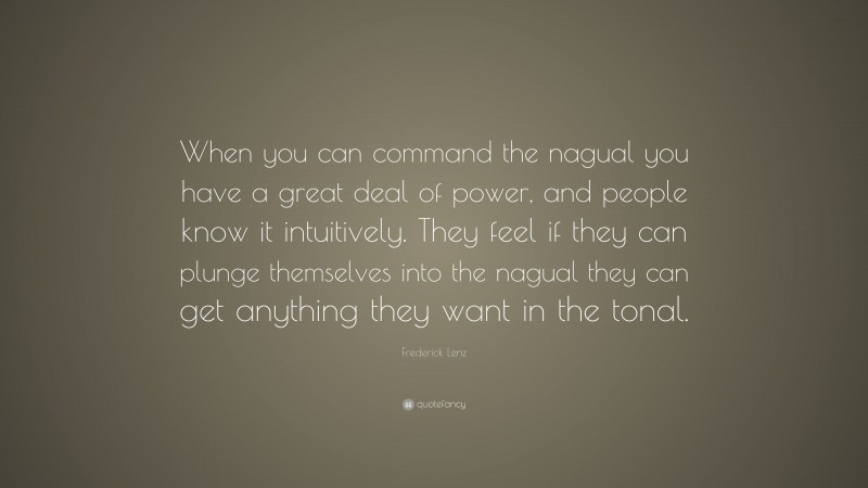 Frederick Lenz Quote: “When you can command the nagual you have a great deal of power, and people know it intuitively. They feel if they can plunge themselves into the nagual they can get anything they want in the tonal.”