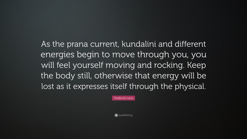 Frederick Lenz Quote: “As the prana current, kundalini and different energies begin to move through you, you will feel yourself moving and rocking. Keep the body still, otherwise that energy will be lost as it expresses itself through the physical.”