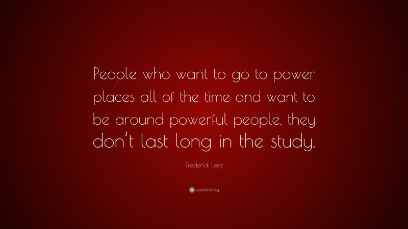 Frederick Lenz Quote: “People who want to go to power places all of the time and want to be around powerful people, they don’t last long in the study.”