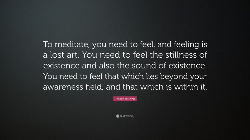 Frederick Lenz Quote: “To meditate, you need to feel, and feeling is a lost art. You need to feel the stillness of existence and also the sound of existence. You need to feel that which lies beyond your awareness field, and that which is within it.”
