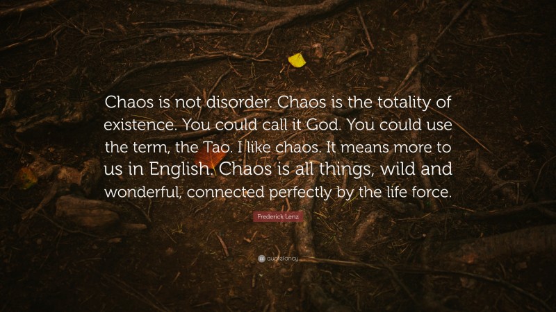Frederick Lenz Quote: “Chaos is not disorder. Chaos is the totality of existence. You could call it God. You could use the term, the Tao. I like chaos. It means more to us in English. Chaos is all things, wild and wonderful, connected perfectly by the life force.”
