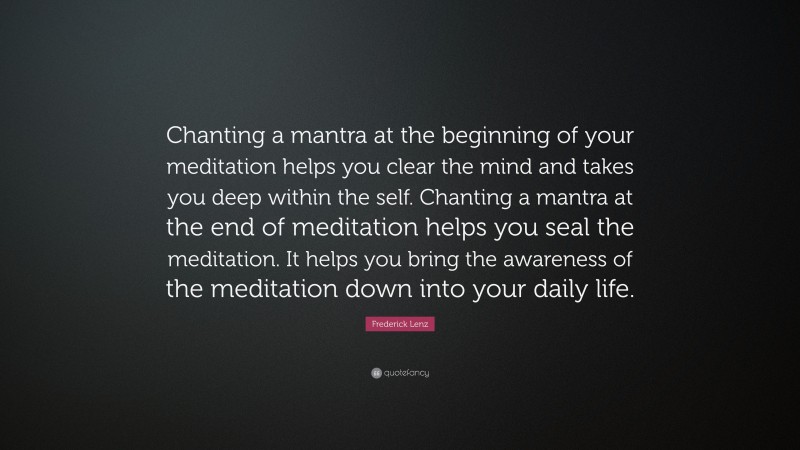 Frederick Lenz Quote: “Chanting a mantra at the beginning of your meditation helps you clear the mind and takes you deep within the self. Chanting a mantra at the end of meditation helps you seal the meditation. It helps you bring the awareness of the meditation down into your daily life.”