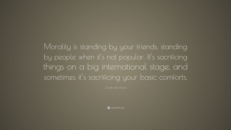Sandra Bernhard Quote: “Morality is standing by your friends, standing by people when it’s not popular. It’s sacrificing things on a big international stage, and sometimes it’s sacrificing your basic comforts.”