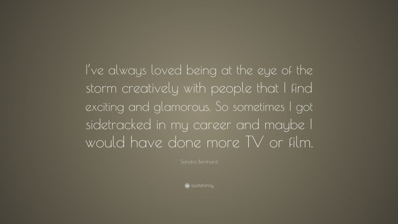 Sandra Bernhard Quote: “I’ve always loved being at the eye of the storm creatively with people that I find exciting and glamorous. So sometimes I got sidetracked in my career and maybe I would have done more TV or film.”