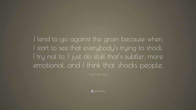 Sandra Bernhard Quote: “I tend to go against the grain because when I start to see that everybody’s trying to shock, I try not to. I just do stuff that’s subtler, more emotional, and I think that shocks people.”
