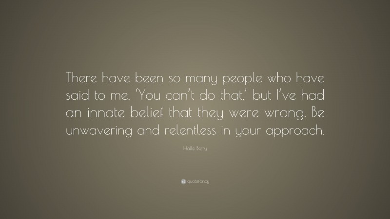Halle Berry Quote: “There have been so many people who have said to me, ‘You can’t do that,’ but I’ve had an innate belief that they were wrong. Be unwavering and relentless in your approach.”