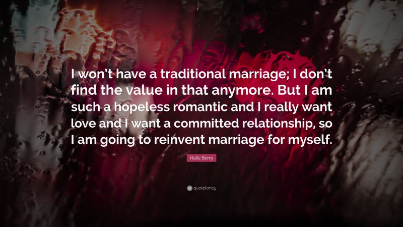 Halle Berry Quote: “I won’t have a traditional marriage; I don’t find the value in that anymore. But I am such a hopeless romantic and I really want love and I want a committed relationship, so I am going to reinvent marriage for myself.”