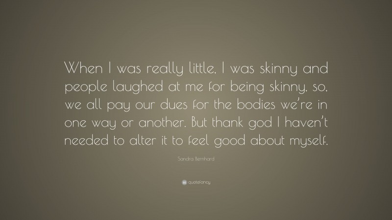 Sandra Bernhard Quote: “When I was really little, I was skinny and people laughed at me for being skinny, so, we all pay our dues for the bodies we’re in one way or another. But thank god I haven’t needed to alter it to feel good about myself.”