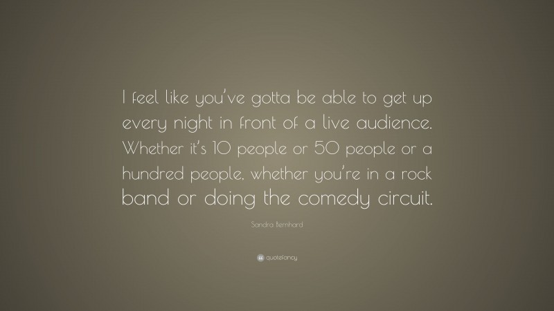 Sandra Bernhard Quote: “I feel like you’ve gotta be able to get up every night in front of a live audience. Whether it’s 10 people or 50 people or a hundred people, whether you’re in a rock band or doing the comedy circuit.”