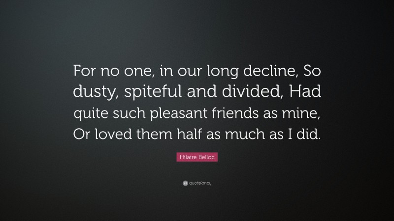 Hilaire Belloc Quote: “For no one, in our long decline, So dusty, spiteful and divided, Had quite such pleasant friends as mine, Or loved them half as much as I did.”