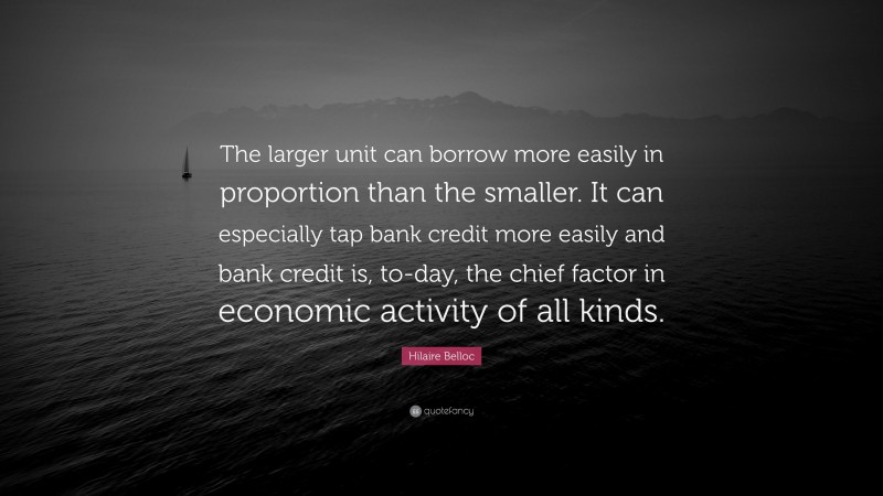 Hilaire Belloc Quote: “The larger unit can borrow more easily in proportion than the smaller. It can especially tap bank credit more easily and bank credit is, to-day, the chief factor in economic activity of all kinds.”