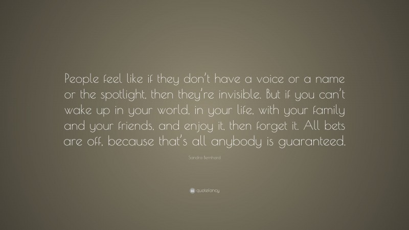 Sandra Bernhard Quote: “People feel like if they don’t have a voice or a name or the spotlight, then they’re invisible. But if you can’t wake up in your world, in your life, with your family and your friends, and enjoy it, then forget it. All bets are off, because that’s all anybody is guaranteed.”