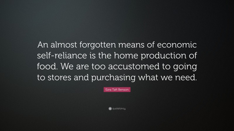 Ezra Taft Benson Quote: “An almost forgotten means of economic self-reliance is the home production of food. We are too accustomed to going to stores and purchasing what we need.”