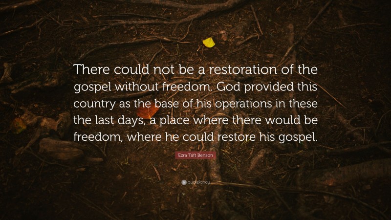 Ezra Taft Benson Quote: “There could not be a restoration of the gospel without freedom. God provided this country as the base of his operations in these the last days, a place where there would be freedom, where he could restore his gospel.”