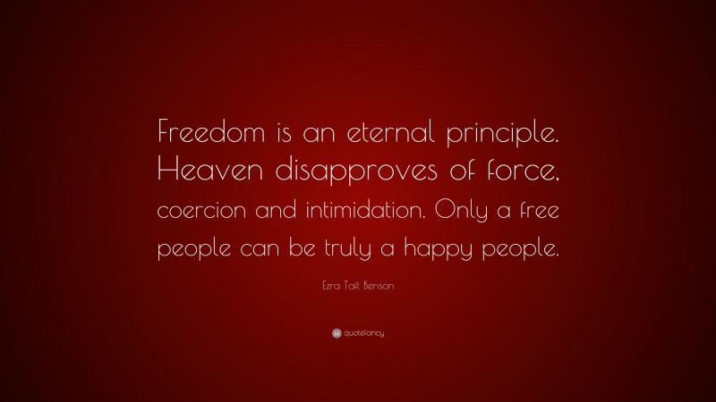Ezra Taft Benson Quote: “Freedom is an eternal principle. Heaven disapproves of force, coercion and intimidation. Only a free people can be truly a happy people.”