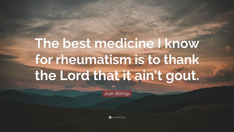 Josh Billings Quote: “The best medicine I know for rheumatism is to thank the Lord that it ain’t gout.”