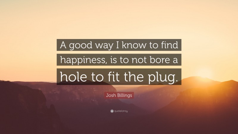 Josh Billings Quote: “A good way I know to find happiness, is to not bore a hole to fit the plug.”