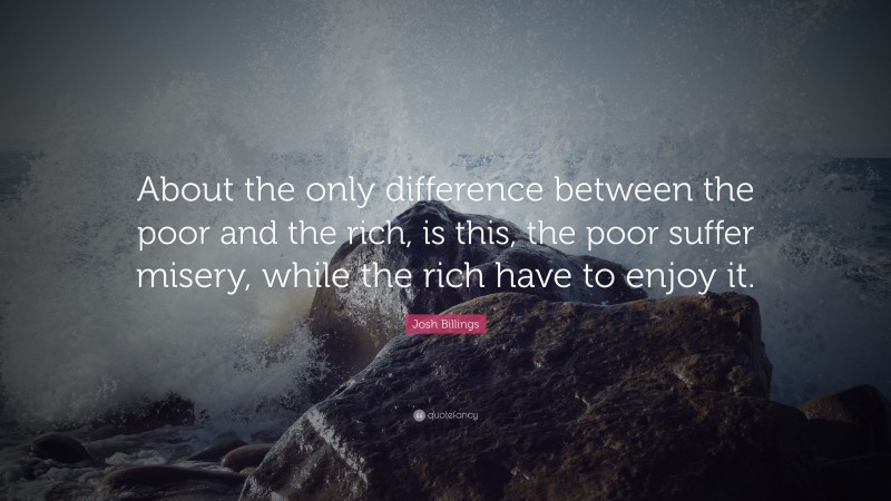 Josh Billings Quote: “About the only difference between the poor and the rich, is this, the poor suffer misery, while the rich have to enjoy it.”