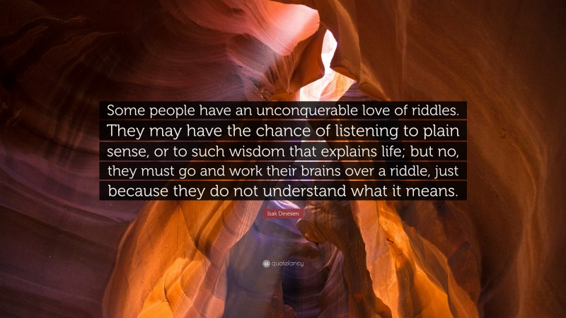 Isak Dinesen Quote: “Some people have an unconquerable love of riddles. They may have the chance of listening to plain sense, or to such wisdom that explains life; but no, they must go and work their brains over a riddle, just because they do not understand what it means.”